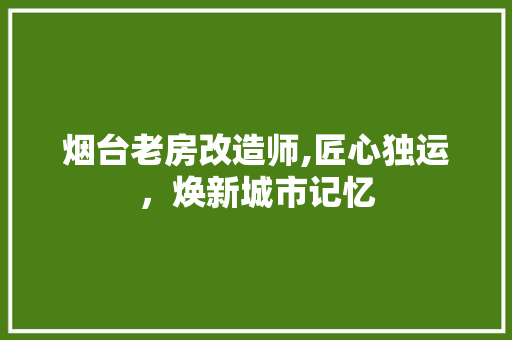 烟台老房改造师,匠心独运，焕新城市记忆