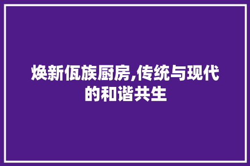 焕新佤族厨房,传统与现代的和谐共生