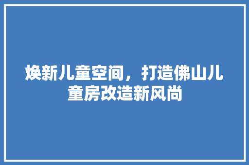 焕新儿童空间，打造佛山儿童房改造新风尚