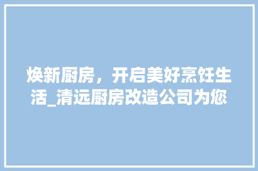 焕新厨房，开启美好烹饪生活_清远厨房改造公司为您提供一站式服务
