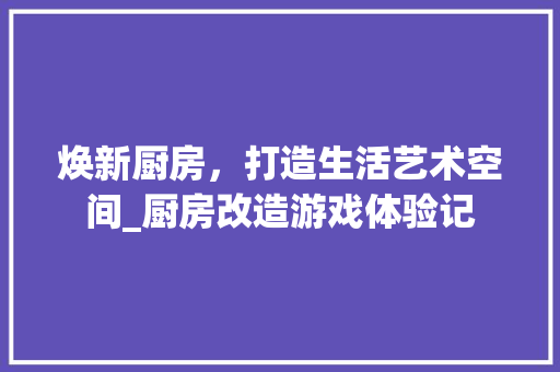 焕新厨房，打造生活艺术空间_厨房改造游戏体验记 家电维修