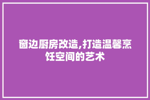 窗边厨房改造,打造温馨烹饪空间的艺术