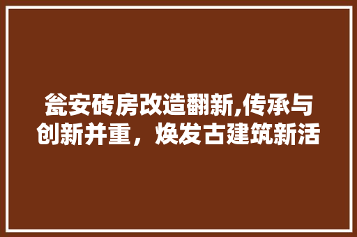 瓮安砖房改造翻新,传承与创新并重，焕发古建筑新活力