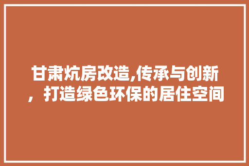 甘肃炕房改造,传承与创新，打造绿色环保的居住空间