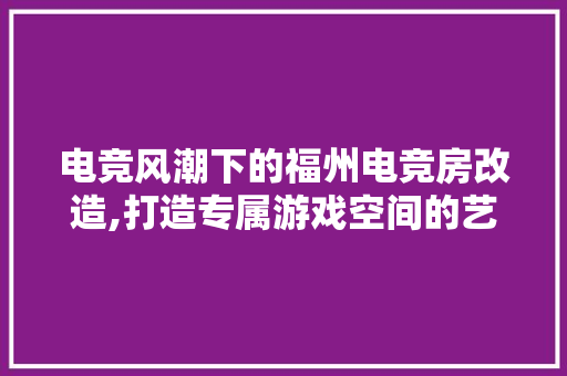 电竞风潮下的福州电竞房改造,打造专属游戏空间的艺术之旅