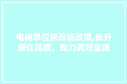 电网单位房改造政策,提升居住品质，助力美好生活