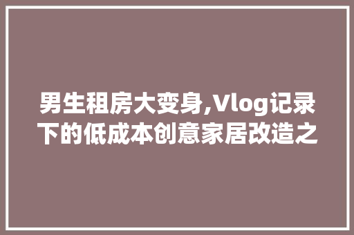 男生租房大变身,Vlog记录下的低成本创意家居改造之旅