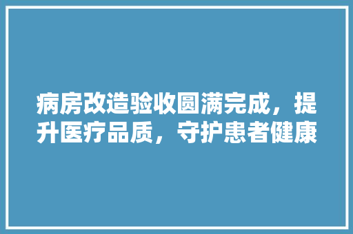 病房改造验收圆满完成，提升医疗品质，守护患者健康