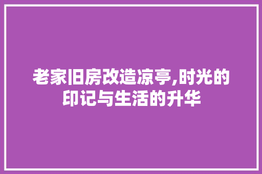 老家旧房改造凉亭,时光的印记与生活的升华