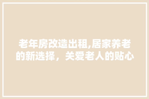 老年房改造出租,居家养老的新选择，关爱老人的贴心之选