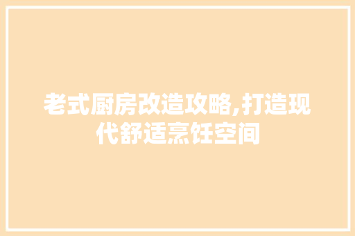 老式厨房改造攻略,打造现代舒适烹饪空间