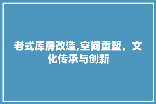 老式库房改造,空间重塑，文化传承与创新