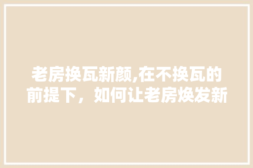 老房换瓦新颜,在不换瓦的前提下，如何让老房焕发新生