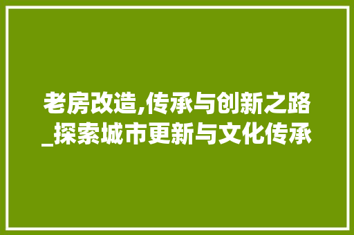 老房改造,传承与创新之路_探索城市更新与文化传承的和谐共生