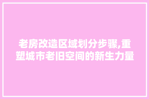 老房改造区域划分步骤,重塑城市老旧空间的新生力量
