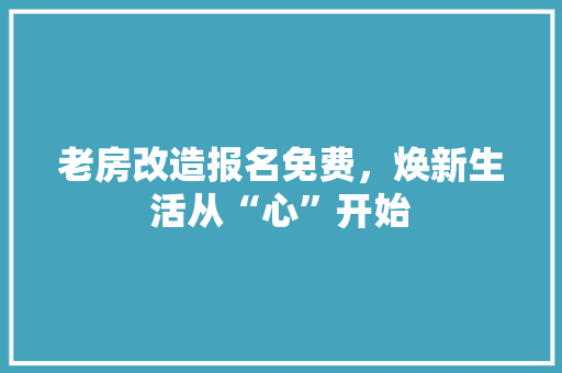 老房改造报名免费，焕新生活从“心”开始