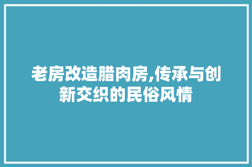 老房改造腊肉房,传承与创新交织的民俗风情