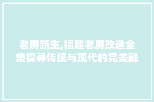 老房新生,福建老房改造全集探寻传统与现代的完美融合