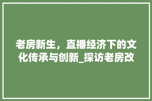 老房新生，直播经济下的文化传承与创新_探访老房改造直播基地