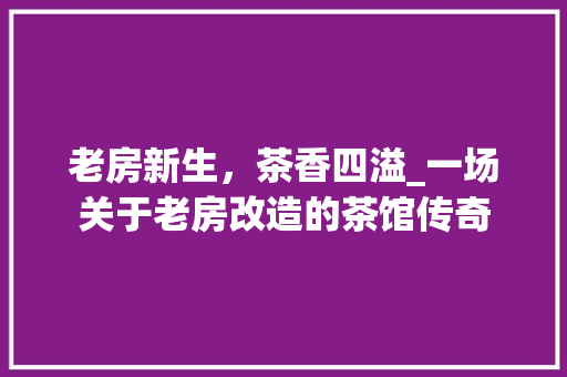 老房新生，茶香四溢_一场关于老房改造的茶馆传奇
