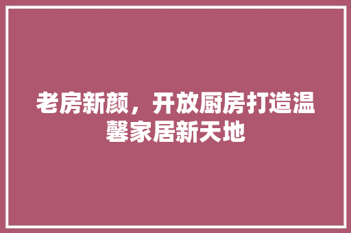 老房新颜，开放厨房打造温馨家居新天地