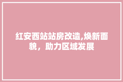 红安西站站房改造,焕新面貌，助力区域发展