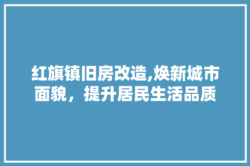 红旗镇旧房改造,焕新城市面貌，提升居民生活品质