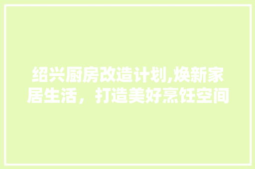 绍兴厨房改造计划,焕新家居生活，打造美好烹饪空间