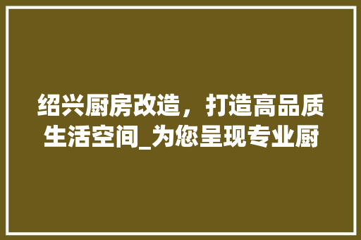 绍兴厨房改造，打造高品质生活空间_为您呈现专业厨房升级之路