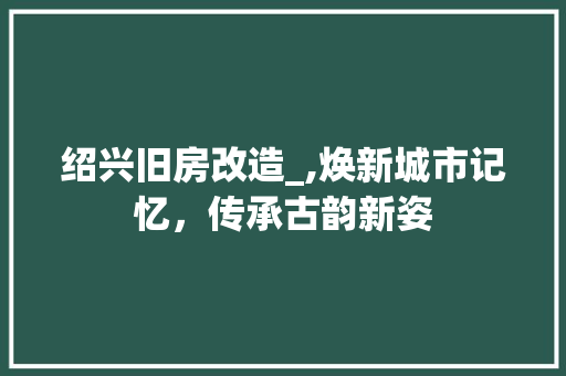 绍兴旧房改造_,焕新城市记忆，传承古韵新姿