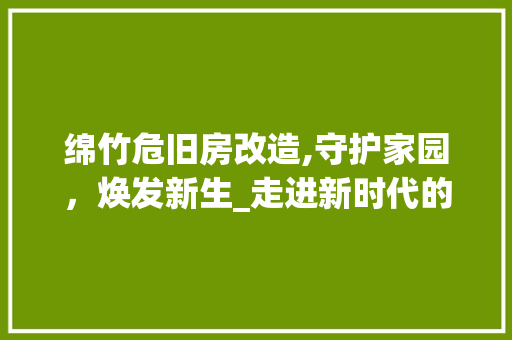 绵竹危旧房改造,守护家园，焕发新生_走进新时代的城乡更新之路