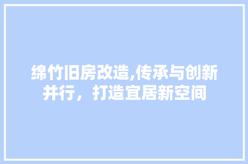 绵竹旧房改造,传承与创新并行，打造宜居新空间