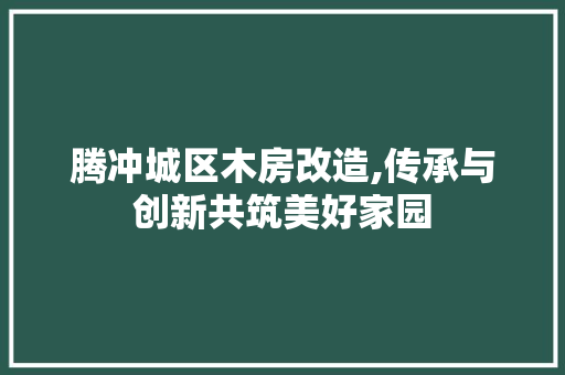 腾冲城区木房改造,传承与创新共筑美好家园