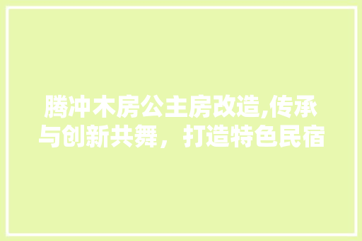 腾冲木房公主房改造,传承与创新共舞，打造特色民宿新体验