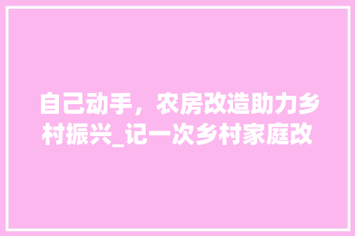 自己动手，农房改造助力乡村振兴_记一次乡村家庭改造之旅