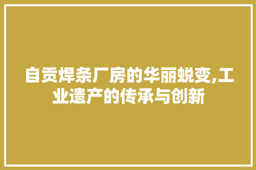 自贡焊条厂房的华丽蜕变,工业遗产的传承与创新