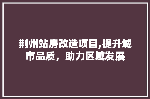 荆州站房改造项目,提升城市品质，助力区域发展