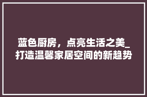 蓝色厨房，点亮生活之美_打造温馨家居空间的新趋势