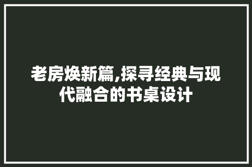 老房焕新篇,探寻经典与现代融合的书桌设计