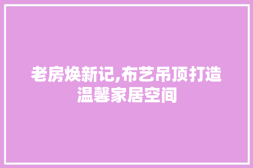 老房焕新记,布艺吊顶打造温馨家居空间