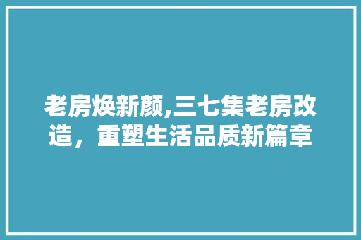 老房焕新颜,三七集老房改造，重塑生活品质新篇章