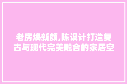 老房焕新颜,陈设计打造复古与现代完美融合的家居空间