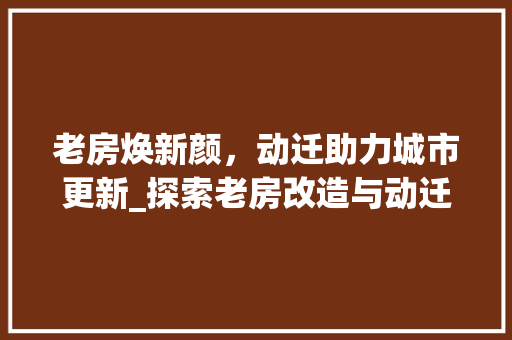 老房焕新颜，动迁助力城市更新_探索老房改造与动迁的和谐共生之路