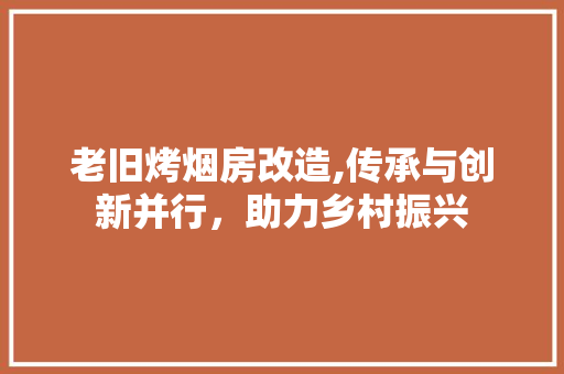 老旧烤烟房改造,传承与创新并行，助力乡村振兴