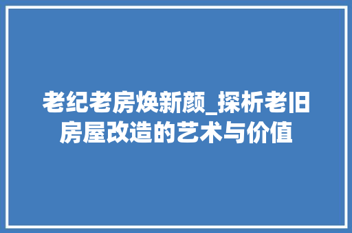 老纪老房焕新颜_探析老旧房屋改造的艺术与价值