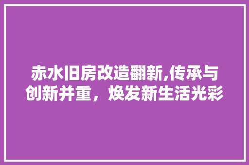 赤水旧房改造翻新,传承与创新并重，焕发新生活光彩