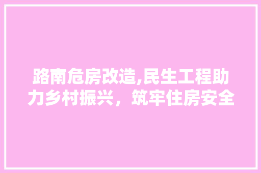 路南危房改造,民生工程助力乡村振兴，筑牢住房安全防线
