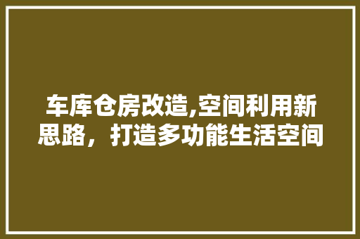 车库仓房改造,空间利用新思路，打造多功能生活空间