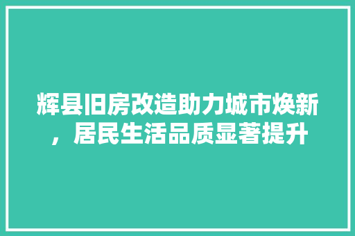 辉县旧房改造助力城市焕新，居民生活品质显著提升