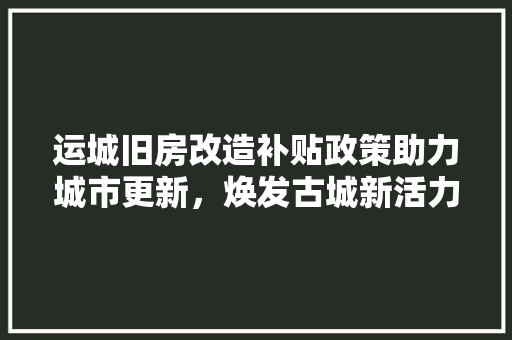 运城旧房改造补贴政策助力城市更新，焕发古城新活力
